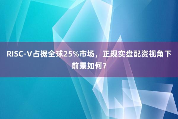 RISC-V占据全球25%市场，正规实盘配资视角下前景如何？