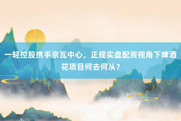 一轻控股携手京瓦中心，正规实盘配资视角下啤酒花项目何去何从？
