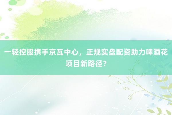 一轻控股携手京瓦中心，正规实盘配资助力啤酒花项目新路径？