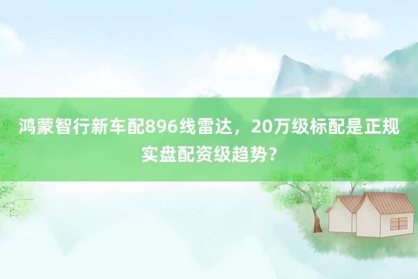 鸿蒙智行新车配896线雷达，20万级标配是正规实盘配资级趋势？