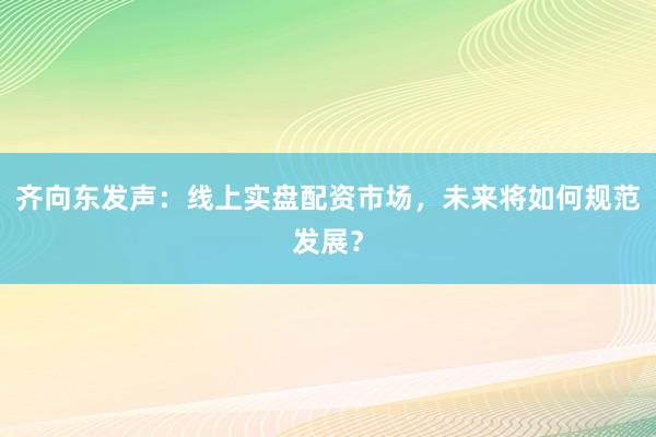 齐向东发声：线上实盘配资市场，未来将如何规范发展？