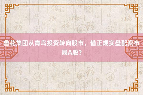 鲁花集团从青岛投资转向股市，借正规实盘配资布局A股？