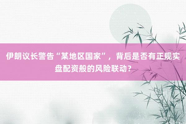 伊朗议长警告“某地区国家”，背后是否有正规实盘配资般的风险联动？