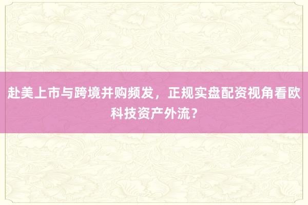 赴美上市与跨境并购频发，正规实盘配资视角看欧科技资产外流？