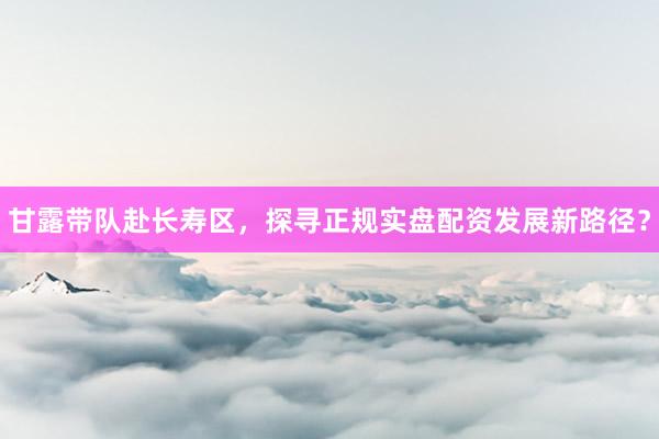 甘露带队赴长寿区，探寻正规实盘配资发展新路径？