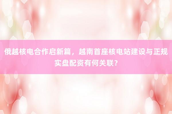 俄越核电合作启新篇，越南首座核电站建设与正规实盘配资有何关联？