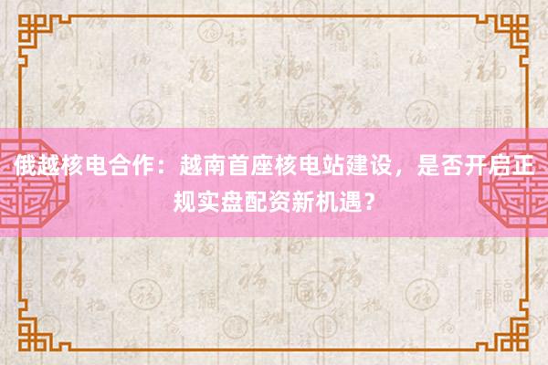 俄越核电合作：越南首座核电站建设，是否开启正规实盘配资新机遇？
