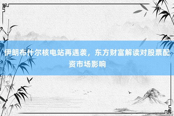 伊朗布什尔核电站再遇袭，东方财富解读对股票配资市场影响