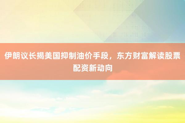 伊朗议长揭美国抑制油价手段，东方财富解读股票配资新动向