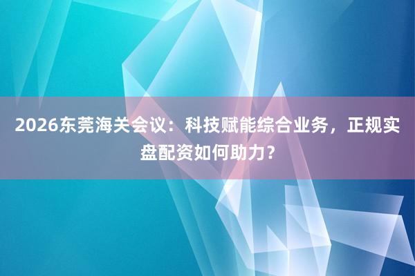 2026东莞海关会议：科技赋能综合业务，正规实盘配资如何助力？