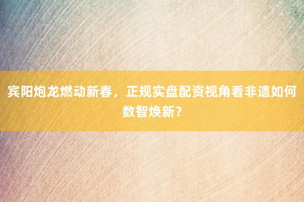 宾阳炮龙燃动新春，正规实盘配资视角看非遗如何数智焕新？
