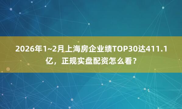 2026年1~2月上海房企业绩TOP30达411.1亿，正规实盘配资怎么看？