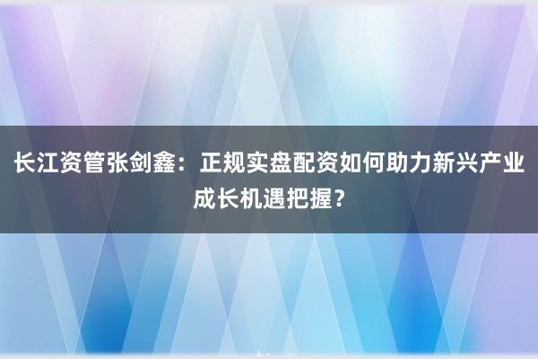 长江资管张剑鑫：正规实盘配资如何助力新兴产业成长机遇把握？
