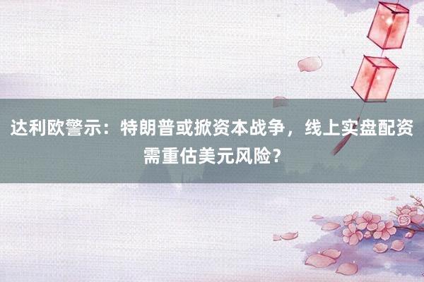 达利欧警示：特朗普或掀资本战争，线上实盘配资需重估美元风险？