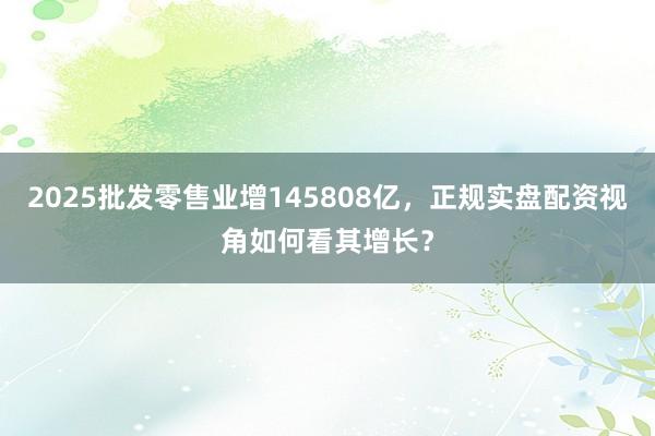 2025批发零售业增145808亿，正规实盘配资视角如何看其增长？