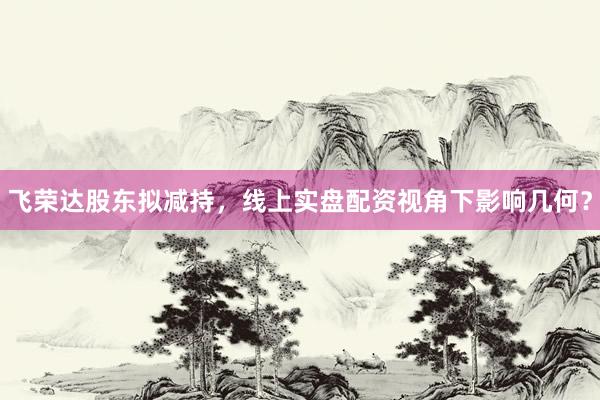 飞荣达股东拟减持，线上实盘配资视角下影响几何？
