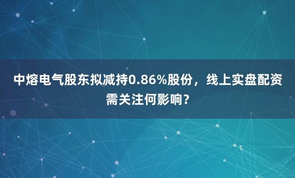 中熔电气股东拟减持0.86%股份，线上实盘配资需关注何影响？
