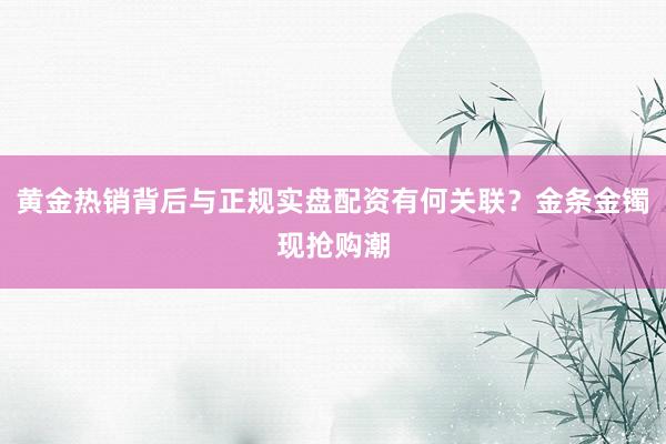 黄金热销背后与正规实盘配资有何关联？金条金镯现抢购潮