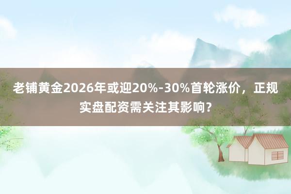 老铺黄金2026年或迎20%-30%首轮涨价，正规实盘配资需关注其影响？