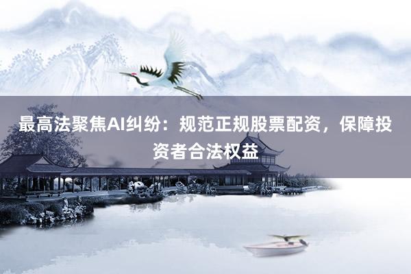 最高法聚焦AI纠纷：规范正规股票配资，保障投资者合法权益