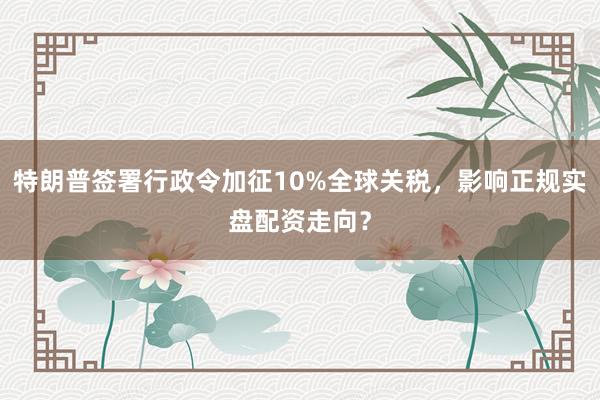 特朗普签署行政令加征10%全球关税，影响正规实盘配资走向？