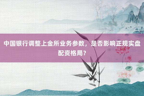 中国银行调整上金所业务参数，是否影响正规实盘配资格局？