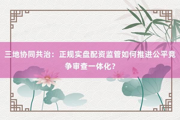 三地协同共治：正规实盘配资监管如何推进公平竞争审查一体化？