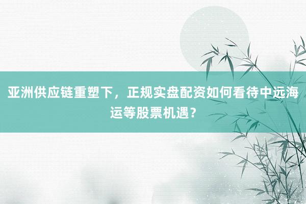 亚洲供应链重塑下，正规实盘配资如何看待中远海运等股票机遇？