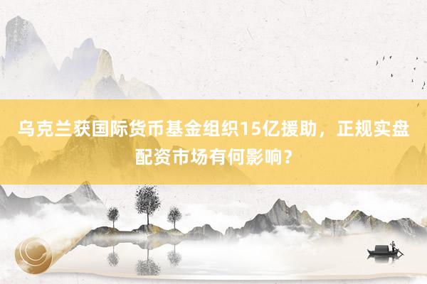 乌克兰获国际货币基金组织15亿援助，正规实盘配资市场有何影响？