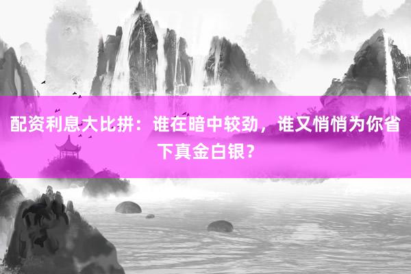 配资利息大比拼：谁在暗中较劲，谁又悄悄为你省下真金白银？