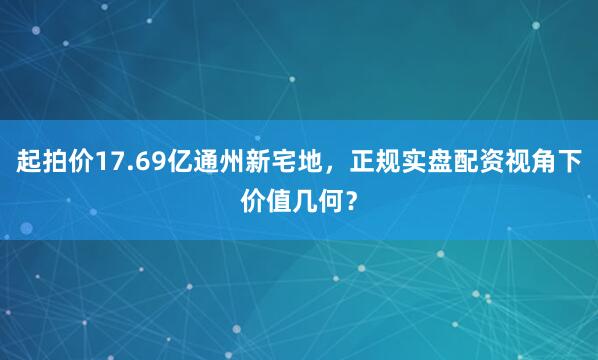 起拍价17.69亿通州新宅地，正规实盘配资视角下价值几何？