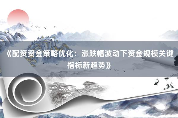 《配资资金策略优化：涨跌幅波动下资金规模关键指标新趋势》