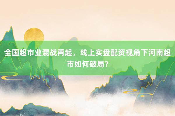 全国超市业混战再起，线上实盘配资视角下河南超市如何破局？