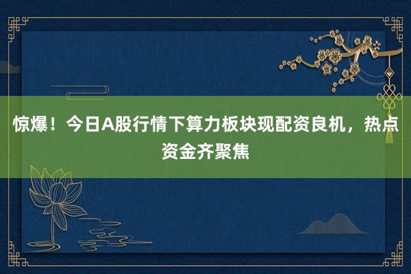 惊爆！今日A股行情下算力板块现配资良机，热点资金齐聚焦