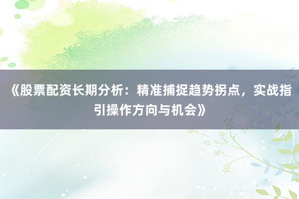 《股票配资长期分析：精准捕捉趋势拐点，实战指引操作方向与机会》