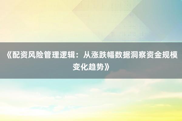 《配资风险管理逻辑：从涨跌幅数据洞察资金规模变化趋势》
