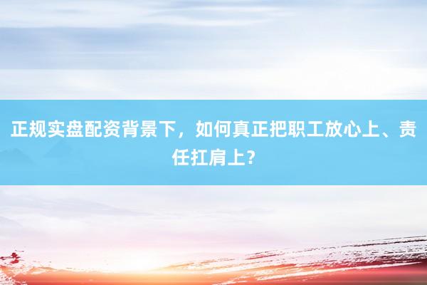 正规实盘配资背景下，如何真正把职工放心上、责任扛肩上？