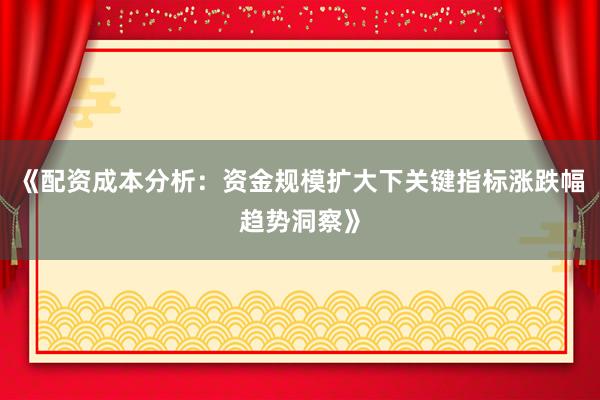 《配资成本分析：资金规模扩大下关键指标涨跌幅趋势洞察》