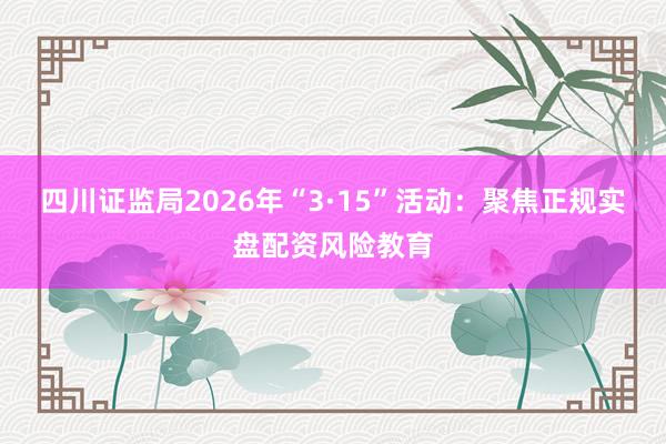 四川证监局2026年“3·15”活动：聚焦正规实盘配资风险教育