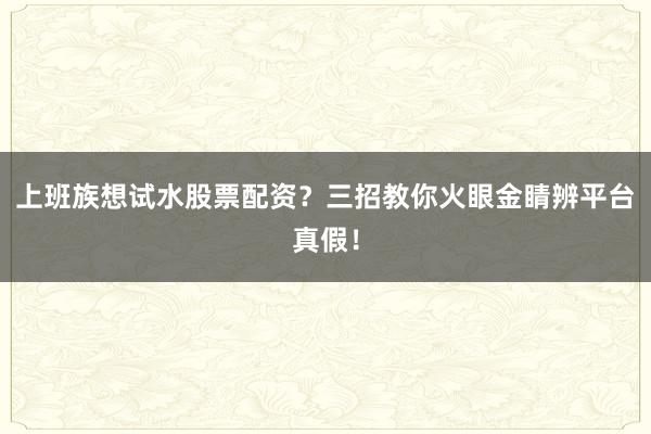 上班族想试水股票配资？三招教你火眼金睛辨平台真假！