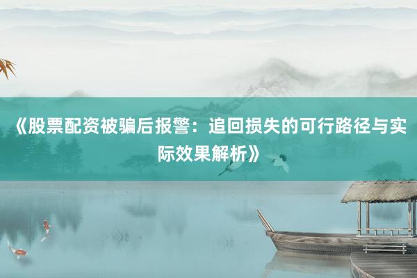 《股票配资被骗后报警：追回损失的可行路径与实际效果解析》