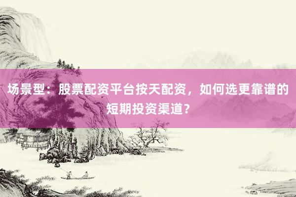 场景型：股票配资平台按天配资，如何选更靠谱的短期投资渠道？