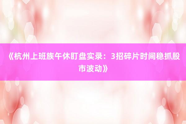 《杭州上班族午休盯盘实录：3招碎片时间稳抓股市波动》
