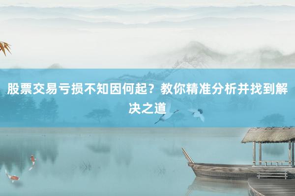 股票交易亏损不知因何起？教你精准分析并找到解决之道