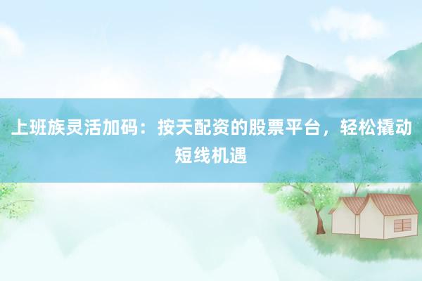 上班族灵活加码：按天配资的股票平台，轻松撬动短线机遇