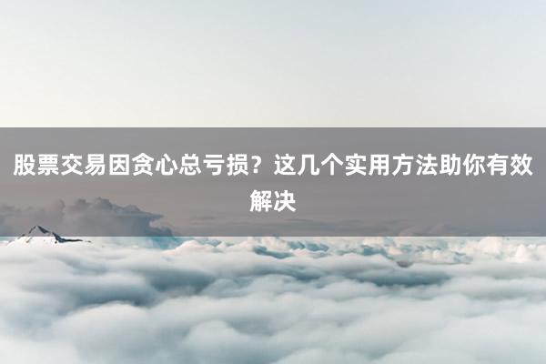 股票交易因贪心总亏损？这几个实用方法助你有效解决