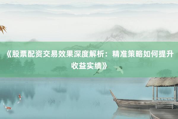《股票配资交易效果深度解析：精准策略如何提升收益实绩》