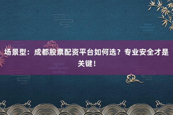 场景型：成都股票配资平台如何选？专业安全才是关键！