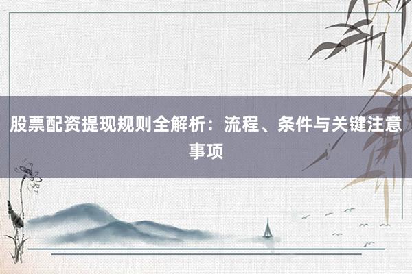 股票配资提现规则全解析：流程、条件与关键注意事项