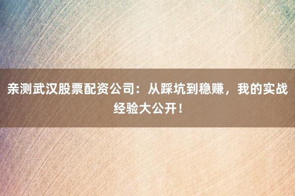 亲测武汉股票配资公司：从踩坑到稳赚，我的实战经验大公开！